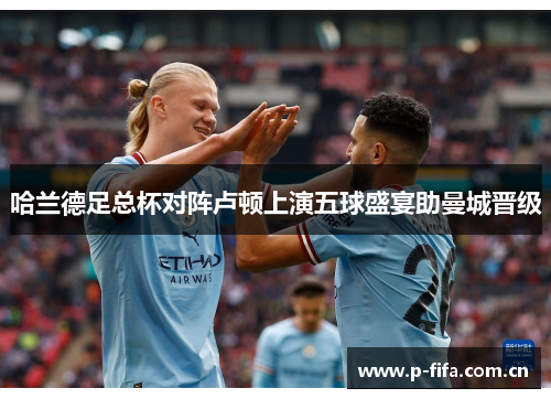 哈兰德足总杯对阵卢顿上演五球盛宴助曼城晋级 哈兰德足总杯对阵卢顿上演五球盛宴助曼城晋级
